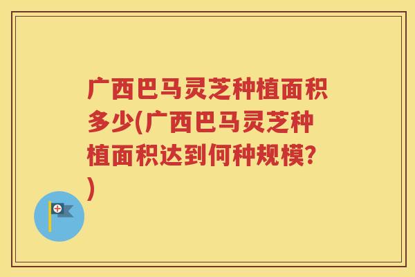 广西巴马灵芝种植面积多少(广西巴马灵芝种植面积达到何种规模？)