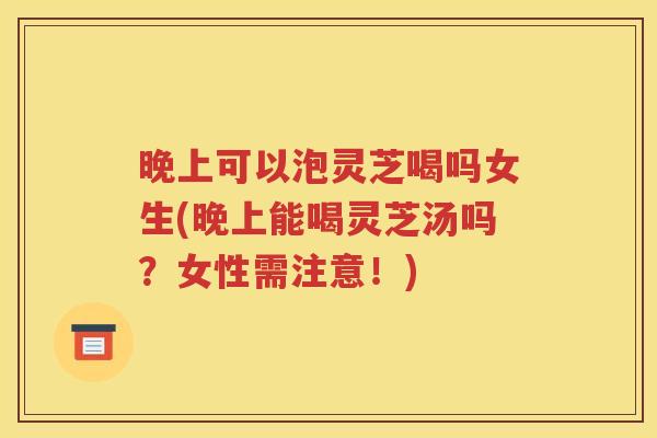 晚上可以泡灵芝喝吗女生(晚上能喝灵芝汤吗？女性需注意！)