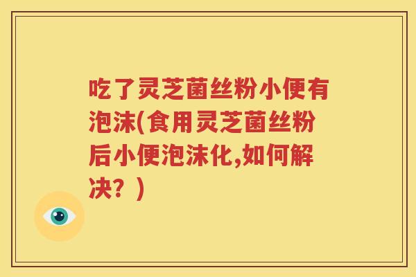 吃了灵芝菌丝粉小便有泡沫(食用灵芝菌丝粉后小便泡沫化,如何解决？)
