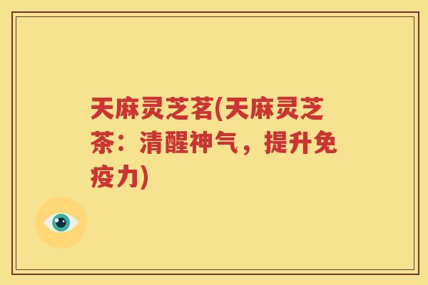 天麻灵芝茗(天麻灵芝茶：清醒神气，提升免疫力)