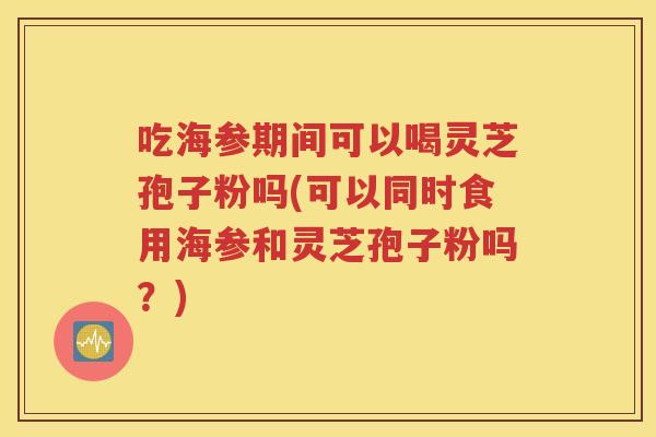 吃海参期间可以喝灵芝孢子粉吗(可以同时食用海参和灵芝孢子粉吗？)