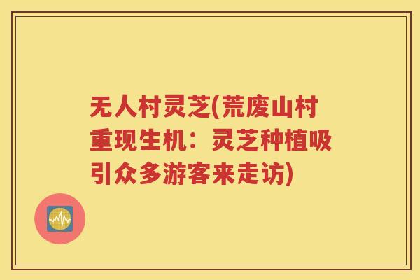 无人村灵芝(荒废山村重现生机：灵芝种植吸引众多游客来走访)