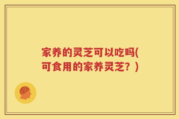 家养的灵芝可以吃吗(可食用的家养灵芝？)