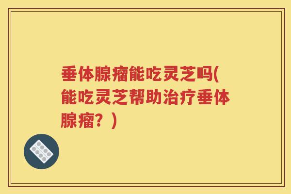 垂体腺瘤能吃灵芝吗(能吃灵芝帮助治疗垂体腺瘤？)