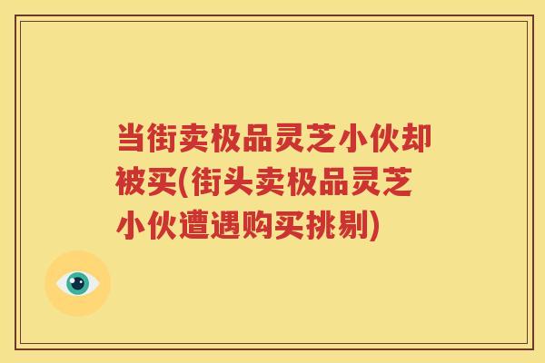 当街卖极品灵芝小伙却被买(街头卖极品灵芝小伙遭遇购买挑剔)