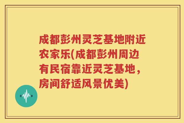 成都彭州灵芝基地附近农家乐(成都彭州周边有民宿靠近灵芝基地，房间舒适风景优美)