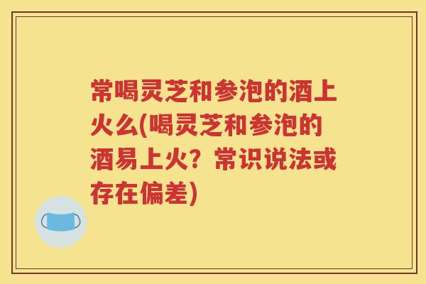 常喝灵芝和参泡的酒上火么(喝灵芝和参泡的酒易上火？常识说法或存在偏差)