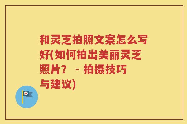 和灵芝拍照文案怎么写好(如何拍出美丽灵芝照片？ - 拍摄技巧与建议)