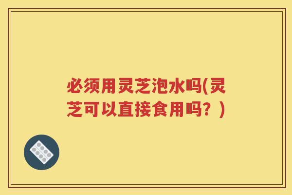 必须用灵芝泡水吗(灵芝可以直接食用吗？)