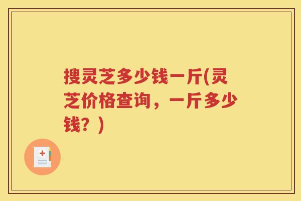 搜灵芝多少钱一斤(灵芝价格查询，一斤多少钱？)
