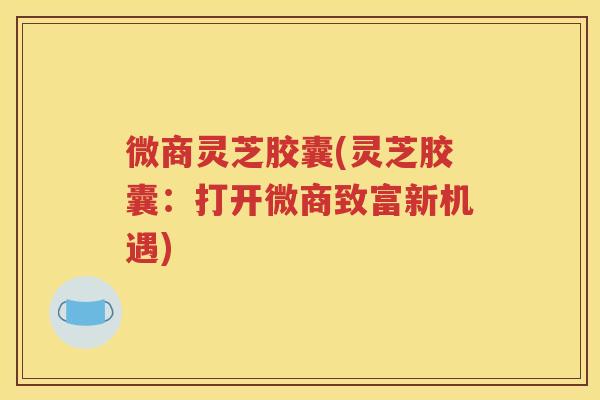 微商灵芝胶囊(灵芝胶囊：打开微商致富新机遇)