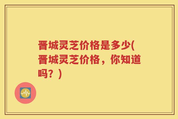 晋城灵芝价格是多少(晋城灵芝价格，你知道吗？)