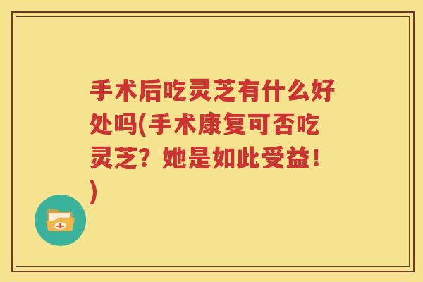 手术后吃灵芝有什么好处吗(手术康复可否吃灵芝？她是如此受益！)