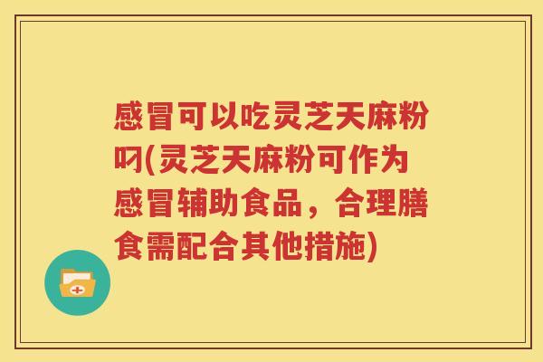 感冒可以吃灵芝天麻粉叼(灵芝天麻粉可作为感冒辅助食品，合理膳食需配合其他措施)