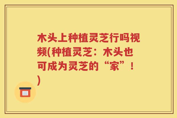 木头上种植灵芝行吗视频(种植灵芝：木头也可成为灵芝的“家”！)
