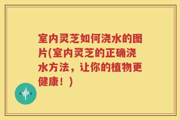 室内灵芝如何浇水的图片(室内灵芝的正确浇水方法，让你的植物更健康！)