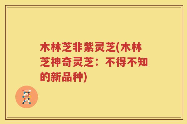 木林芝非紫灵芝(木林芝神奇灵芝：不得不知的新品种)