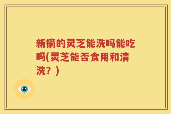 新摘的灵芝能洗吗能吃吗(灵芝能否食用和清洗？)