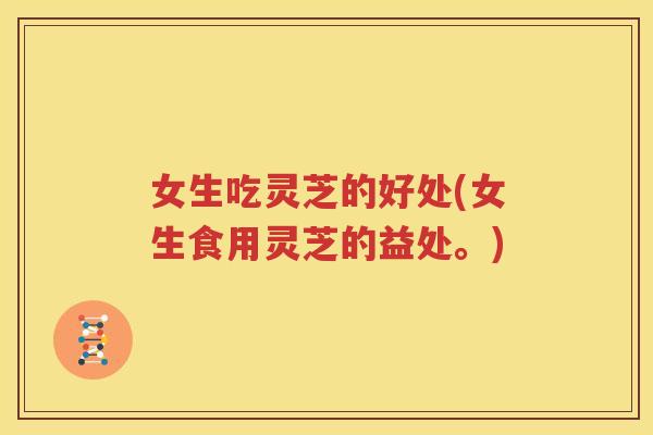 女生吃灵芝的好处(女生食用灵芝的益处。)
