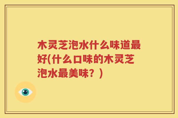 木灵芝泡水什么味道最好(什么口味的木灵芝泡水最美味？)