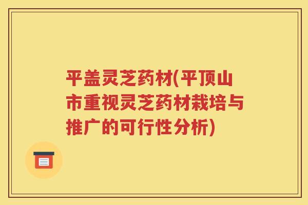 平盖灵芝药材(平顶山市重视灵芝药材栽培与推广的可行性分析)