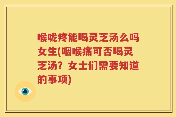 喉咙疼能喝灵芝汤么吗女生(咽喉痛可否喝灵芝汤？女士们需要知道的事项)