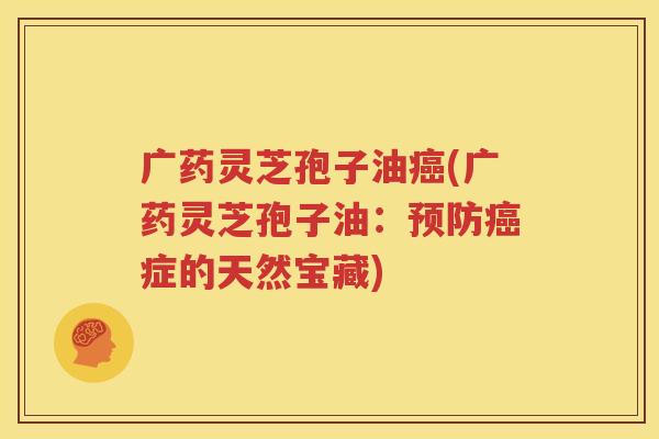 广药灵芝孢子油癌(广药灵芝孢子油：预防癌症的天然宝藏)