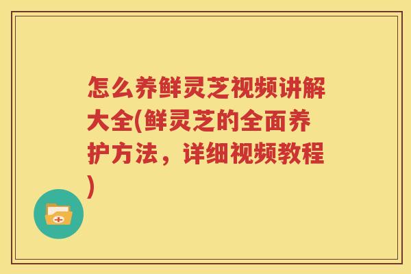 怎么养鲜灵芝视频讲解大全(鲜灵芝的全面养护方法，详细视频教程)
