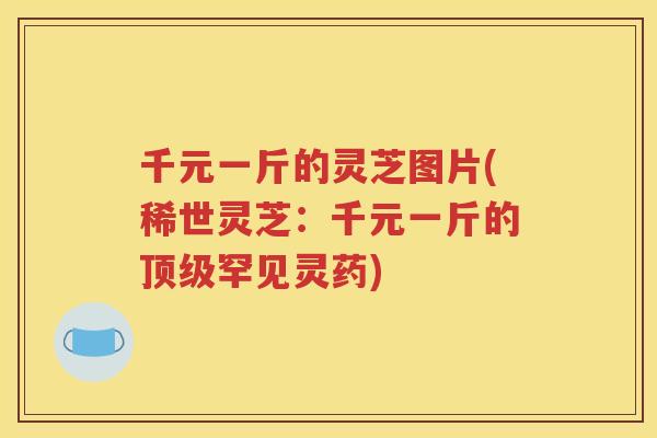 千元一斤的灵芝图片(稀世灵芝：千元一斤的顶级罕见灵药)