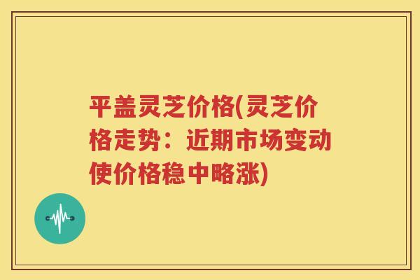 平盖灵芝价格(灵芝价格走势：近期市场变动使价格稳中略涨)