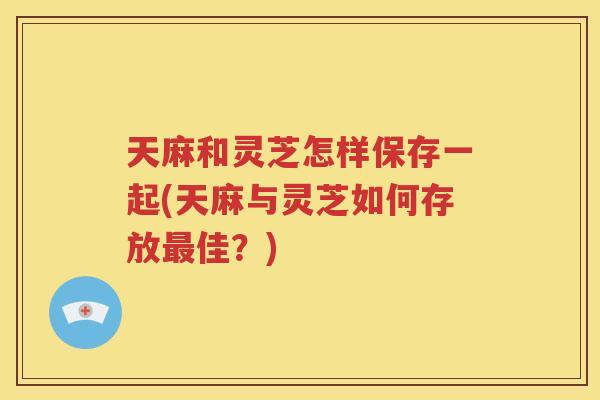 天麻和灵芝怎样保存一起(天麻与灵芝如何存放最佳？)