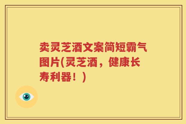 卖灵芝酒文案简短霸气图片(灵芝酒，健康长寿利器！)