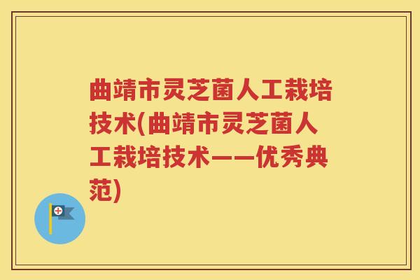曲靖市灵芝菌人工栽培技术(曲靖市灵芝菌人工栽培技术——优秀典范)