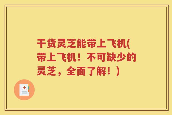 干货灵芝能带上飞机(带上飞机！不可缺少的灵芝，全面了解！)