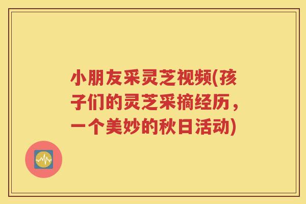 小朋友采灵芝视频(孩子们的灵芝采摘经历，一个美妙的秋日活动)