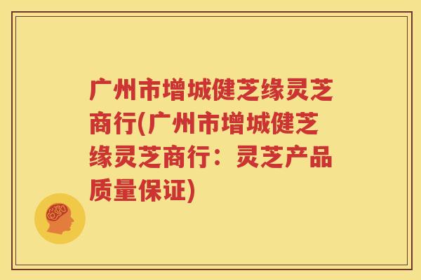 广州市增城健芝缘灵芝商行(广州市增城健芝缘灵芝商行：灵芝产品质量保证)