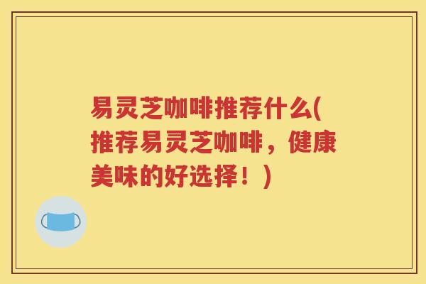 易灵芝咖啡推荐什么(推荐易灵芝咖啡，健康美味的好选择！)