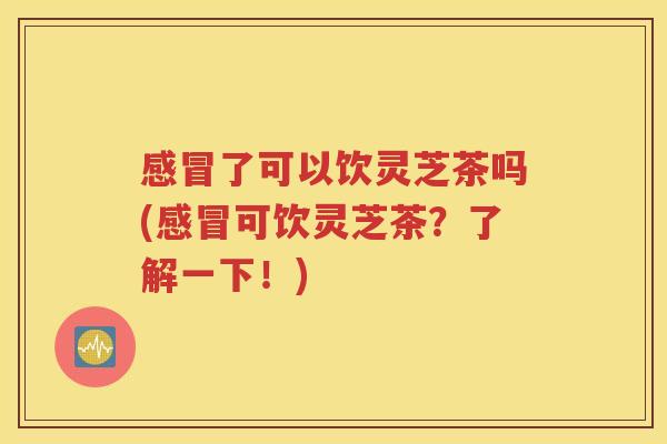 感冒了可以饮灵芝茶吗(感冒可饮灵芝茶？了解一下！)
