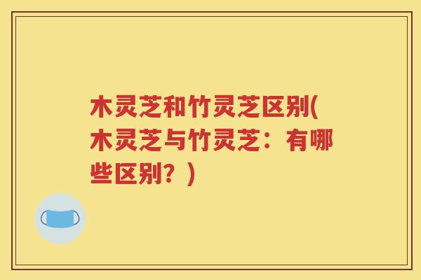 木灵芝和竹灵芝区别(木灵芝与竹灵芝：有哪些区别？)