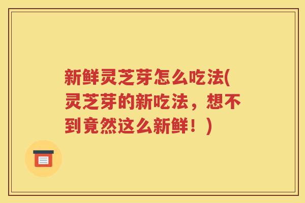 新鲜灵芝芽怎么吃法(灵芝芽的新吃法，想不到竟然这么新鲜！)