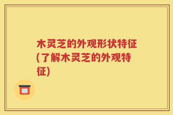 木灵芝的外观形状特征(了解木灵芝的外观特征)
