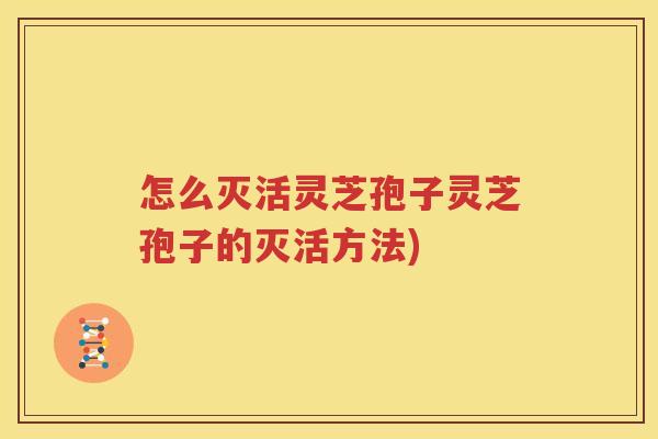 怎么灭活灵芝孢子灵芝孢子的灭活方法)