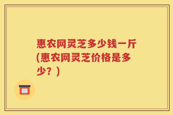 惠农网灵芝多少钱一斤(惠农网灵芝价格是多少？)