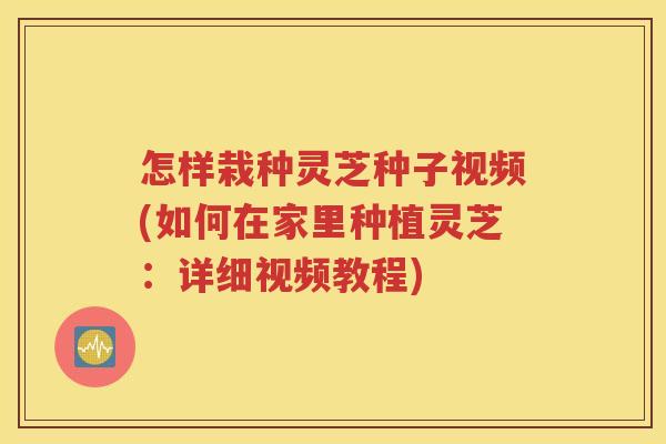 怎样栽种灵芝种子视频(如何在家里种植灵芝：详细视频教程)