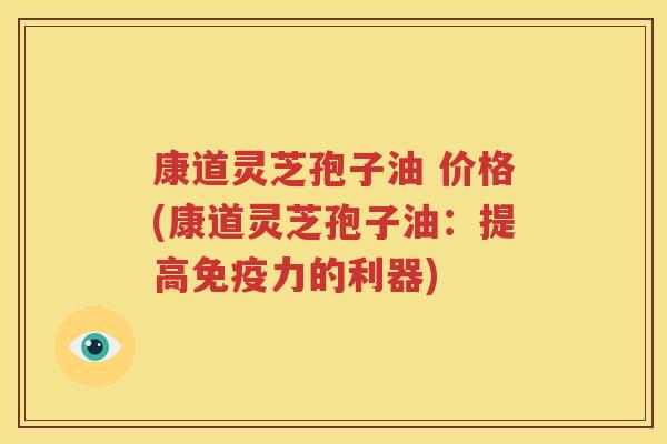 康道灵芝孢子油 价格(康道灵芝孢子油：提高免疫力的利器)