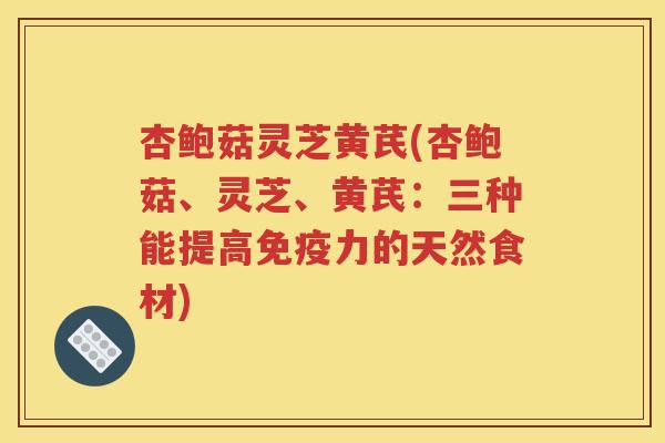 杏鲍菇灵芝黄芪(杏鲍菇、灵芝、黄芪：三种能提高免疫力的天然食材)