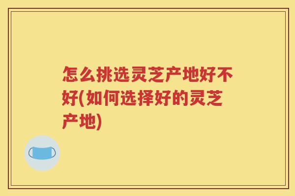 怎么挑选灵芝产地好不好(如何选择好的灵芝产地)
