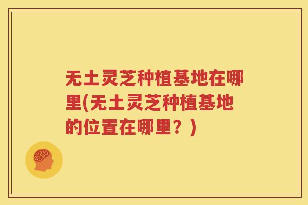 无土灵芝种植基地在哪里(无土灵芝种植基地的位置在哪里？)