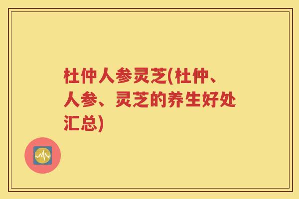 杜仲人参灵芝(杜仲、人参、灵芝的养生好处汇总)