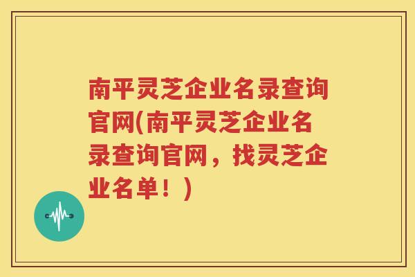 南平灵芝企业名录查询官网(南平灵芝企业名录查询官网，找灵芝企业名单！)